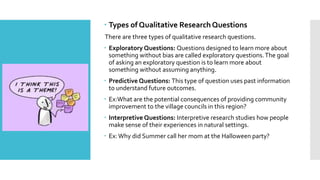  Types of Qualitative Research Questions
There are three types of qualitative research questions.
 Exploratory Questions: Questions designed to learn more about
something without bias are called exploratory questions.The goal
of asking an exploratory question is to learn more about
something without assuming anything.
 Predictive Questions: This type of question uses past information
to understand future outcomes.
 Ex:What are the potential consequences of providing community
improvement to the village councils in this region?
 Interpretive Questions: Interpretive research studies how people
make sense of their experiences in natural settings.
 Ex:Why did Summer call her mom at the Halloween party?
 