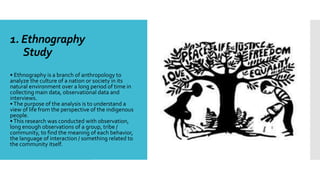 1. Ethnography
Study
• Ethnography is a branch of anthropology to
analyze the culture of a nation or society in its
natural environment over a long period of time in
collecting main data, observational data and
interviews.
•The purpose of the analysis is to understand a
view of life from the perspective of the indigenous
people.
•This research was conducted with observation,
long enough observations of a group, tribe /
community, to find the meaning of each behavior,
the language of interaction / something related to
the community itself.
 