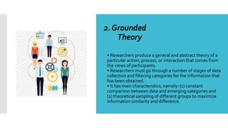 2.Grounded
Theory

• Researchers produce a general and abstract theory of a
particular action, process, or interaction that comes from
the views of participants.
• Researchers must go through a number of stages of data
collection and filtering categories for the information that
has been obtained.
• It has main characteristics, namely: (1) constant
comparison between data and emerging categories and
(2) theoretical sampling of different groups to maximize
information similarity and difference.
 