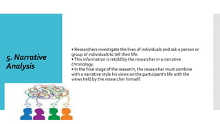 5. Narrative
Analysis
• Researchers investigate the lives of individuals and ask a person or
group of individuals to tell their life.
•This information is retold by the researcher in a narrative
chronology.
• In the final stage of the research, the researcher must combine
with a narrative style his views on the participant’s life with the
views held by the researcher himself.
 