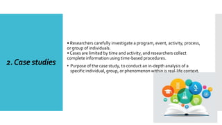 2.Case studies
• Researchers carefully investigate a program, event, activity, process,
or group of individuals.
• Cases are limited by time and activity, and researchers collect
complete information using time-based procedures.
• Purpose of the case study, to conduct an in-depth analysis of a
specific individual, group, or phenomenon within is real-life context.
 