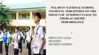 PALAWAN NATIONAL SCHOOL
STUDENTS PERCEPTION ON THE
IMPACT OF INTERNET USAGE TO
THEIR ACADEMIC
PERFORMANCE
•
12/13/2023 1
SHERYLLLOU O.ALAGAO
MPASTUDENT
HOLYTRINITYUNIVERSITY
 