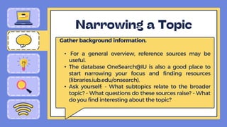 Gather background information.
• For a general overview, reference sources may be
useful.
• The database OneSearch@IU is also a good place to
start narrowing your focus and finding resources
(libraries.iub.edu/onsearch).
• Ask yourself: - What subtopics relate to the broader
topic? - What questions do these sources raise? - What
do you find interesting about the topic?
 