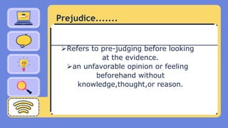Prejudice.......
Refers to pre-judging before looking
at the evidence.
an unfavorable opinion or feeling
beforehand without
knowledge,thought,or reason.
 