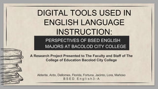 PERSPECTIVES OF BSED ENGLISH
MAJORS AT BACOLOD CITY COLLEGE
A Research Project Presented to The Faculty and Staff of The
College of Education Bacolod City College
Alderite, Ardo, Dellomes, Florida, Fortuna, Jacinto, Lora, Mañoso
B S E D E n g l i s h 3 - A
DIGITAL TOOLS USED IN
ENGLISH LANGUAGE
INSTRUCTION:
 