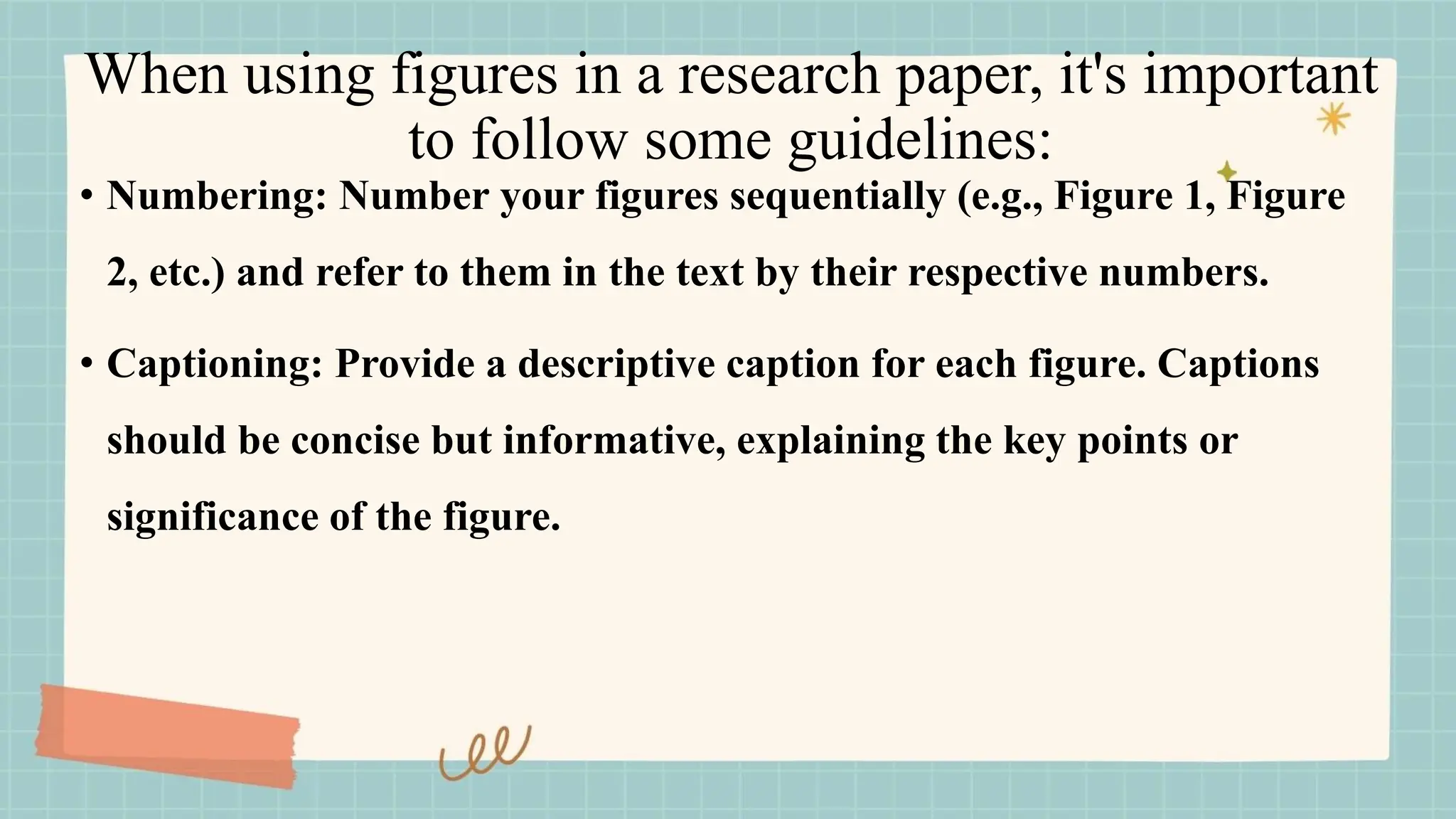 When using figures in a research paper, it's important
to follow some guidelines:
• Numbering: Number your figures sequentially (e.g., Figure 1, Figure
2, etc.) and refer to them in the text by their respective numbers.
• Captioning: Provide a descriptive caption for each figure. Captions
should be concise but informative, explaining the key points or
significance of the figure.
 