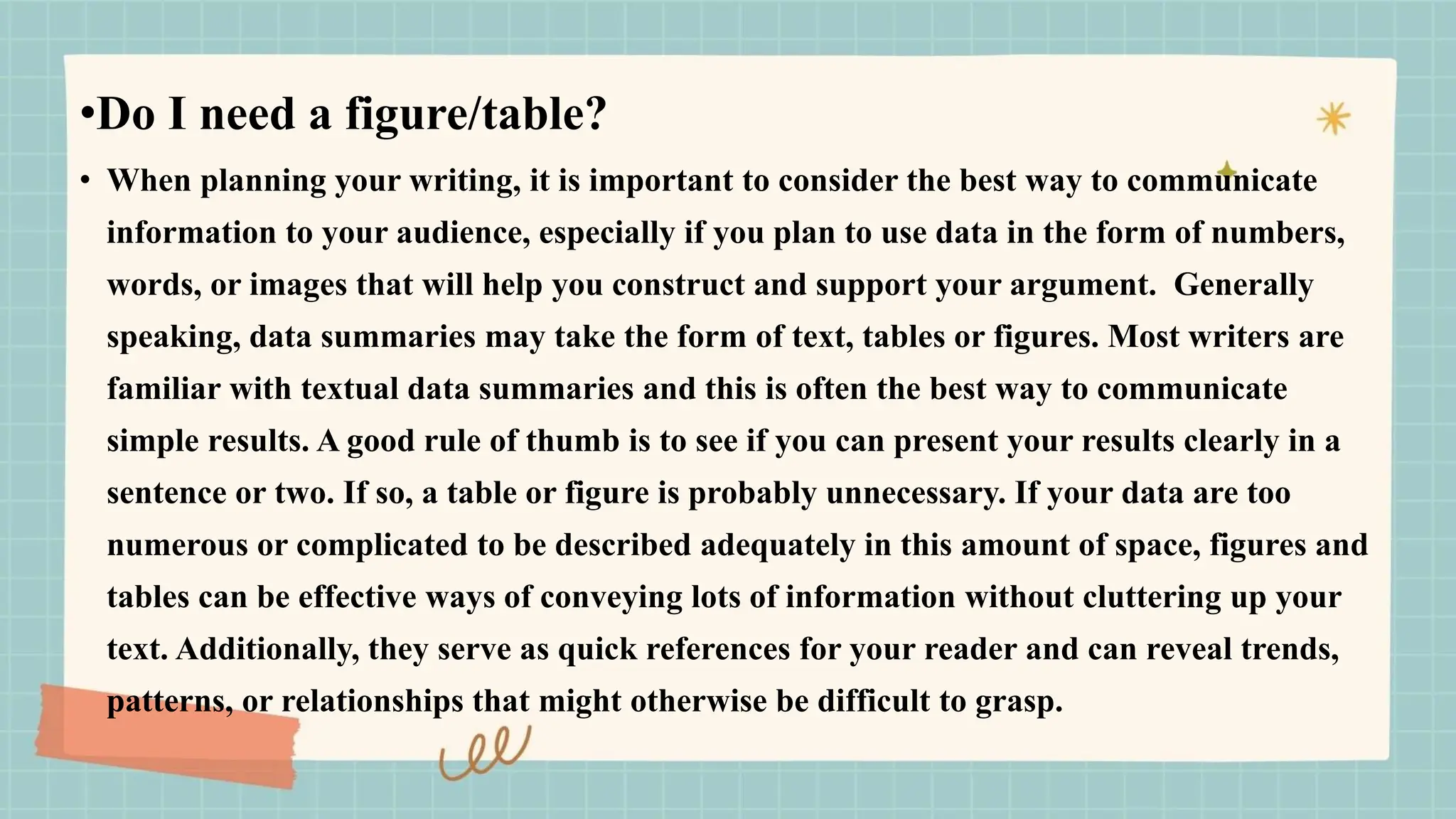 •Do I need a figure/table?
• When planning your writing, it is important to consider the best way to communicate
information to your audience, especially if you plan to use data in the form of numbers,
words, or images that will help you construct and support your argument. Generally
speaking, data summaries may take the form of text, tables or figures. Most writers are
familiar with textual data summaries and this is often the best way to communicate
simple results. A good rule of thumb is to see if you can present your results clearly in a
sentence or two. If so, a table or figure is probably unnecessary. If your data are too
numerous or complicated to be described adequately in this amount of space, figures and
tables can be effective ways of conveying lots of information without cluttering up your
text. Additionally, they serve as quick references for your reader and can reveal trends,
patterns, or relationships that might otherwise be difficult to grasp.
 