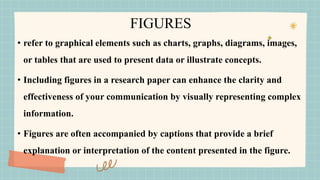 FIGURES
• refer to graphical elements such as charts, graphs, diagrams, images,
or tables that are used to present data or illustrate concepts.
• Including figures in a research paper can enhance the clarity and
effectiveness of your communication by visually representing complex
information.
• Figures are often accompanied by captions that provide a brief
explanation or interpretation of the content presented in the figure.
 