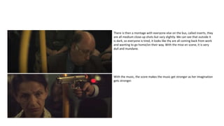 There is then a montage with everyone else on the bus, called inserts, they
are all medium close-up shots but vary slightly. We can see that outside it
is dark, so everyone is tired, it looks like thy are all coming back from work
and wanting to go home/on their way. With the mise en scene, it is very
dull and mundane.
With the music, the score makes the music get stronger as her imagination
gets stronger.
 