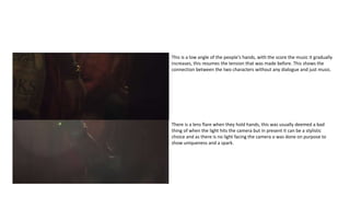 This is a low angle of the people's hands, with the score the music it gradually
increases, this resumes the tension that was made before. This shows the
connection between the two characters without any dialogue and just music.
There is a lens flare when they hold hands, this was usually deemed a bad
thing of when the light hits the camera but in present it can be a stylistic
choice and as there is no light facing the camera o was done on purpose to
show uniqueness and a spark.
 