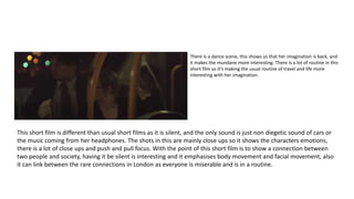 There is a dance scene, this shows us that her imagination is back, and
it makes the mundane more interesting. There is a lot of routine in this
short film so it's making the usual routine of travel and life more
interesting with her imagination.
This short film is different than usual short films as it is silent, and the only sound is just non diegetic sound of cars or
the music coming from her headphones. The shots in this are mainly close ups so it shows the characters emotions,
there is a lot of close ups and push and pull focus. With the point of this short film is to show a connection between
two people and society, having it be silent is interesting and it emphasises body movement and facial movement, also
it can link between the rare connections in London as everyone is miserable and is in a routine.
 