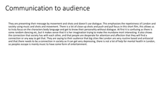 Communication to audience
They are presenting their message by movement and shots and doesn’t use dialogue. This emphasises the repetiviness of London and
society using music and shots and movement. There is a lot of close-up shots and push and pull focus in this short film, this allows us
to truly focus on the characters body language and get to know their personality without dialogue. At first it is confusing as there is
some random dancing etc, but it makes sense that it is her imagination trying to make the mundane mort interesting. It also shows
the connection that society has with each other, and that people are desperate for attention and affection that they will find a
connection or any way to get that. They are saying to their audience that big cities like London are very routine based and antisocial
and that there needs to be a connection in society as it can get very depressing, there is not a lot of help for mental health in London,
so peoples escape is mainly music to have some form of entertainment.
 