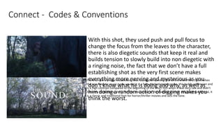 Connect - Codes & Conventions
With this shot, they used push and pull focus to
change the focus from the leaves to the character,
there is also diegetic sounds that keep it real and
builds tension to slowly build into non diegetic with
a ringing noise, the fact that we don’t have a full
establishing shot as the very first scene makes
everything more nerving and mysterious as you
don’t know what he is doing and why, as well as
him doing a random action of digging makes you
think the worst.
There is next a proper establishing shot saying the opening title of the short film, this is when
the non-diegetic music turns up and it is a high-pitched ringing noise, this builds up tension and
is a high contrast compared to the beginning of the short film when it was very raw and didn't
have any establishing shot. The font and colour of the opening scene is very plain and formal, it
is a classic and traditional font for horror/thriller movies and sets the tone.
 