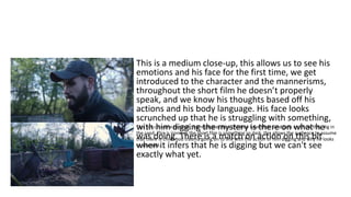 This is a medium close-up, this allows us to see his
emotions and his face for the first time, we get
introduced to the character and the mannerisms,
throughout the short film he doesn’t properly
speak, and we know his thoughts based off his
actions and his body language. His face looks
scrunched up that he is struggling with something,
with him digging the mystery is there on what he
was doing. There is a match on action on this bit
when it infers that he is digging but we can't see
exactly what yet.
This is a cutscene to sand, this replicates how children have their sand pots and how they dig in
the sand. This is ironic as the short film is something so dark, this allows the audience to assume
that there is childhood trauma going on to link with the action of him digging and why he looks
so stressed.
 