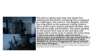 This shot is called a lock shot, this shows him
walking into the kitchen and going into a cupboard
or a bathroom, this scene is non diegetic, and this
has a big effect as the audience is being made to
focus on the man's actions and what he does, even
the way he walks and breathes. The colour grading
on the scenes from now on are very blue and
moody and it seems to be in winter, the colour blue
in films can mean isolation, cold and more
intellectual and empathetic, this can show that he is
fighting with grief and guilt and that he is more
intellectual, so he is struggling with being isolated
with these thoughts.
This scene is when the man looks at the alcohol and it cuts to what he was looking at, this is
called an eye line match. There is a cut scene to the bottle of alcohol that is half full with two
glasses, with the bottle of alcohol but straight in frame and half full insinuates that the man is in
psychological war fare. With the two glasses it also insinuates that there is two people that live
there and with him digging before we can assume that there was maybe a murder. Looks like it is
the time of day when it is getting dark but it is winter so it will get dark around 6/7 o’clock, this is
when people will be getting tired and stay in the house, this shows that he is isolated and can't
do anything to distract himself but alcohol maybe.
 