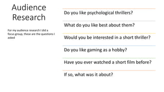 Audience
Research
Do you like psychological thrillers?
What do you like best about them?
Would you be interested in a short thriller?
Do you like gaming as a hobby?
Have you ever watched a short film before?
If so, what was it about?
For my audience research I did a
focus group, these are the questions I
asked
 