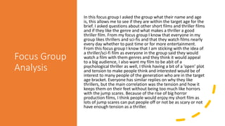 Focus Group
Analysis
In this focus group I asked the group what their name and age
is, this allows me to see if they are within the target age for the
brief. I asked questions about other short films and thriller films
and if they like the genre and what makes a thriller a good
thriller film. From my focus group I know that everyone in my
group likes thrillers and sci-fis and that they watch films nearly
every day whether to past time or for more entertainment.
From this focus group I know that I am sticking with the idea of
a thriller/sci-fi film as everyone in the group said they would
watch a film with them genres and they think it would appeal
to a big audience, I also want my film to be abit of a
psychological thriller as well, I think having a bit of a ‘open’ plot
and tension to make people think and interested would be of
interest to many people of the generation who are in the target
age bracket. Everyone has similar replies on why they like
thrillers, but the main correlation was the tension and how it
keeps them on their feet without being too much like horrors
with the jump scares. Because of the rise of big horror
production films, I think people would enjoy my short film as
lots of jump scares can put people off or not be as scary or not
have enough tension as a thriller.
 