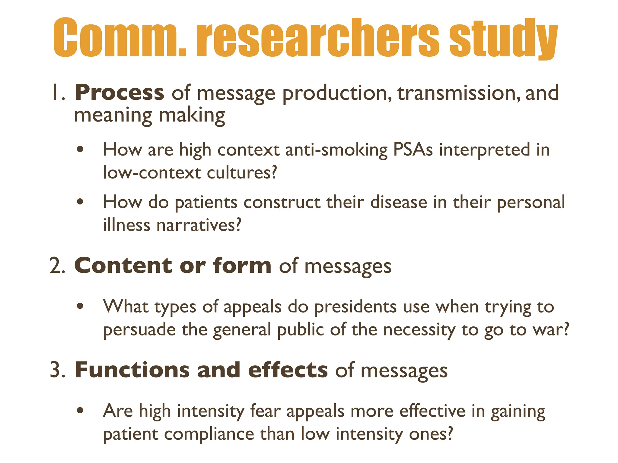 Comm. researchers study
1. Process of message production, transmission, and
meaning making
• How are high context anti-smoking PSAs interpreted in
low-context cultures?
• How do patients construct their disease in their personal
illness narratives?
2. Content or form of messages
• What types of appeals do presidents use when trying to
persuade the general public of the necessity to go to war?
3. Functions and effects of messages
• Are high intensity fear appeals more effective in gaining
patient compliance than low intensity ones?
 