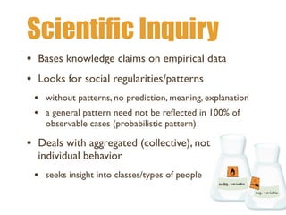 Scientific Inquiry
• Bases knowledge claims on empirical data
• Looks for social regularities/patterns
• without patterns, no prediction, meaning, explanation
• a general pattern need not be re
fl
ected in 100% of
observable cases (probabilistic pattern)
• Deals with aggregated (collective), not
individual behavior
• seeks insight into classes/types of people
 