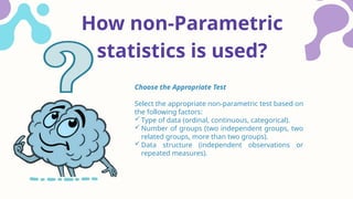 How non-Parametric
statistics is used?
Choose the Appropriate Test
Select the appropriate non-parametric test based on
the following factors:
Type of data (ordinal, continuous, categorical).
Number of groups (two independent groups, two
related groups, more than two groups).
Data structure (independent observations or
repeated measures).
 