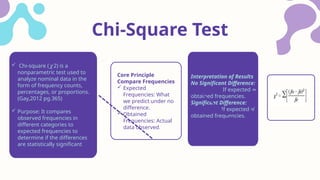 Core Principle
Compare Frequencies
 Expected
Frequencies: What
we predict under no
difference.
 Obtained
Frequencies: Actual
data observed.
Interpretation of Results
No Significant Difference:
If expected ≈
obtained frequencies.
Significant Difference:
If expected ≠
obtained frequencies.
Chi-Square Test
 Chi-square ( 2) is a
𝜒
nonparametric test used to
analyze nominal data in the
form of frequency counts,
percentages, or proportions.
(Gay,2012 pg.365)
 Purpose: It compares
observed frequencies in
different categories to
expected frequencies to
determine if the differences
are statistically significant
 