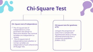 Chi- Square test of independence
 The chi-square test of
independence is a non
parametric test design to
determine whether two nominal
variables are independent or
related.
 . The chi-square test of
independence tests whether or
not two variables are
independent of each other(Cronk,
2018 page 103).
Chi-Square Test
Chi-square test for goodness
of fit.
compare the proportion of
cases from a sample with
hypothesized values or those
obtained previously from a
comparison population.
(Pallant, 2012)
 