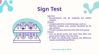 Sign Test
Sign Test:
 Non-parametric test for analyzing two related
samples.
Purpose:
 Compare paired or matched groups, such as:
 Matched samples (e.g., groups equalized by IQ,
age, gender).
 Pre-test and post-test data from the same group.
Process:
 Line up paired scores and count how often one
group scores higher than the other.
 If totals are significantly unequal, the difference
may be statistically significant.
 