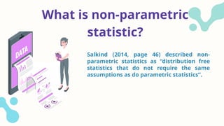 What is non-parametric
statistic?
Salkind (2014, page 46) described non-
parametric statistics as “distribution free
statistics that do not require the same
assumptions as do parametric statistics”.
 