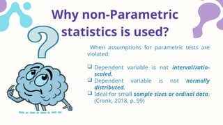 Why non-Parametric
statistics is used?
When assumptions for parametric tests are
violated:
 Dependent variable is not interval/ratio-
scaled.
 Dependent variable is not normally
distributed.
 Ideal for small sample sizes or ordinal data.
(Cronk, 2018, p. 99)
 