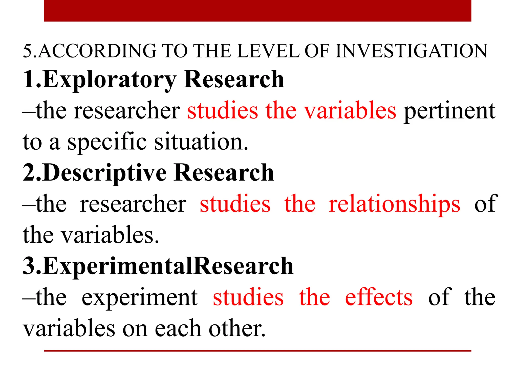 5.ACCORDING TO THE LEVEL OF INVESTIGATION
1.Exploratory Research
–the researcher studies the variables pertinent
to a specific situation.
2.Descriptive Research
–the researcher studies the relationships of
the variables.
3.ExperimentalResearch
–the experiment studies the effects of the
variables on each other.
 