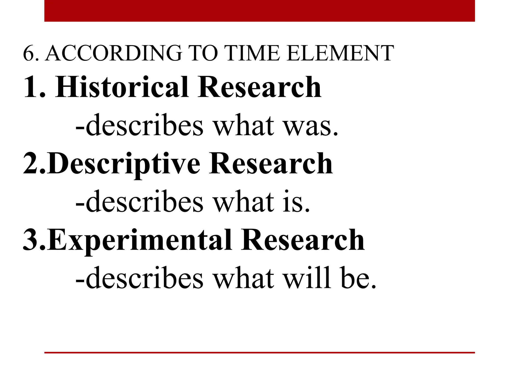 6. ACCORDING TO TIME ELEMENT
1. Historical Research
-describes what was.
2.Descriptive Research
-describes what is.
3.Experimental Research
-describes what will be.
 