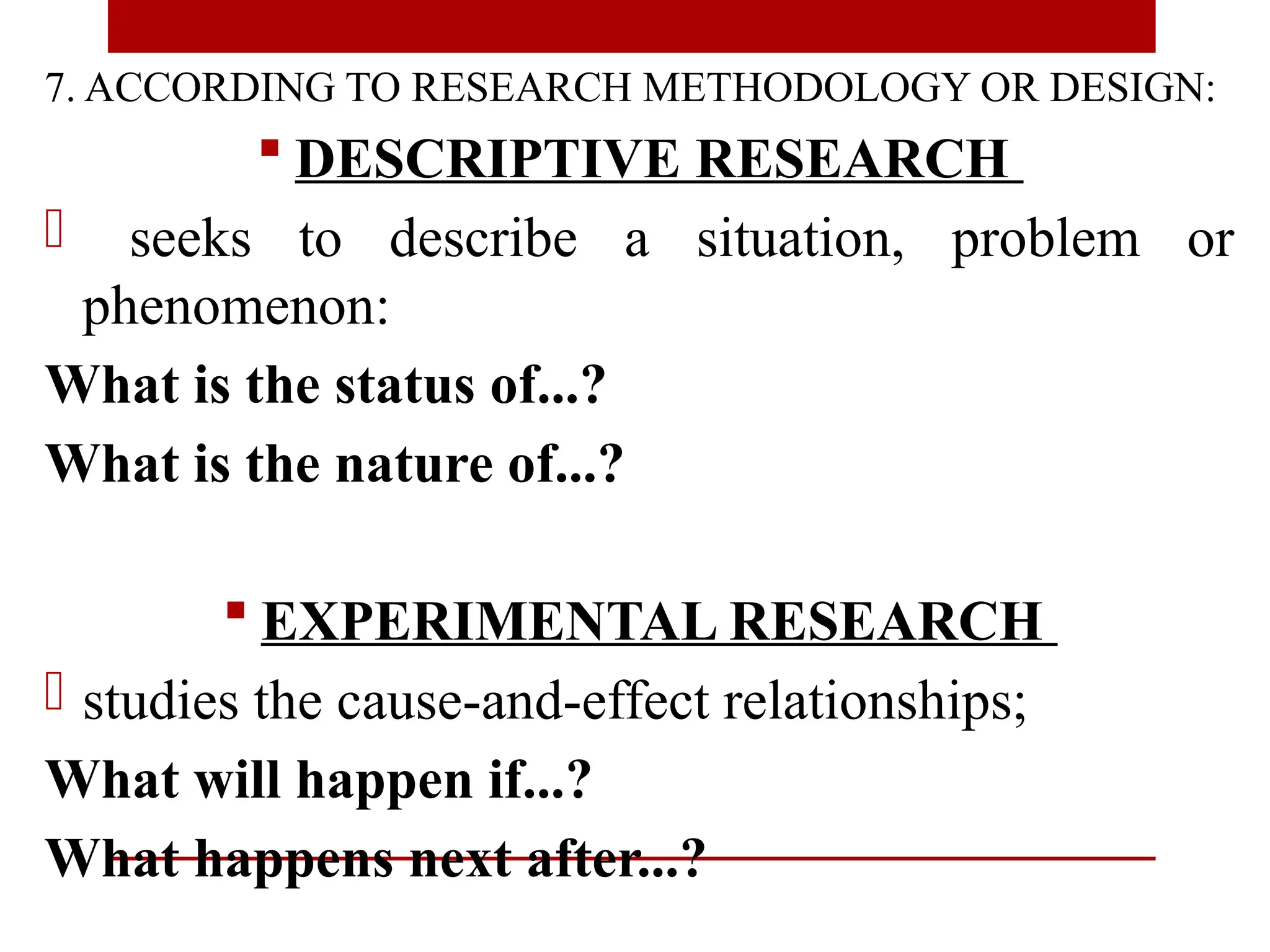 7. ACCORDING TO RESEARCH METHODOLOGY OR DESIGN:
 DESCRIPTIVE RESEARCH
- seeks to describe a situation, problem or
phenomenon:
What is the status of...?
What is the nature of...?
 EXPERIMENTAL RESEARCH
- studies the cause-and-effect relationships;
What will happen if...?
What happens next after...?
 