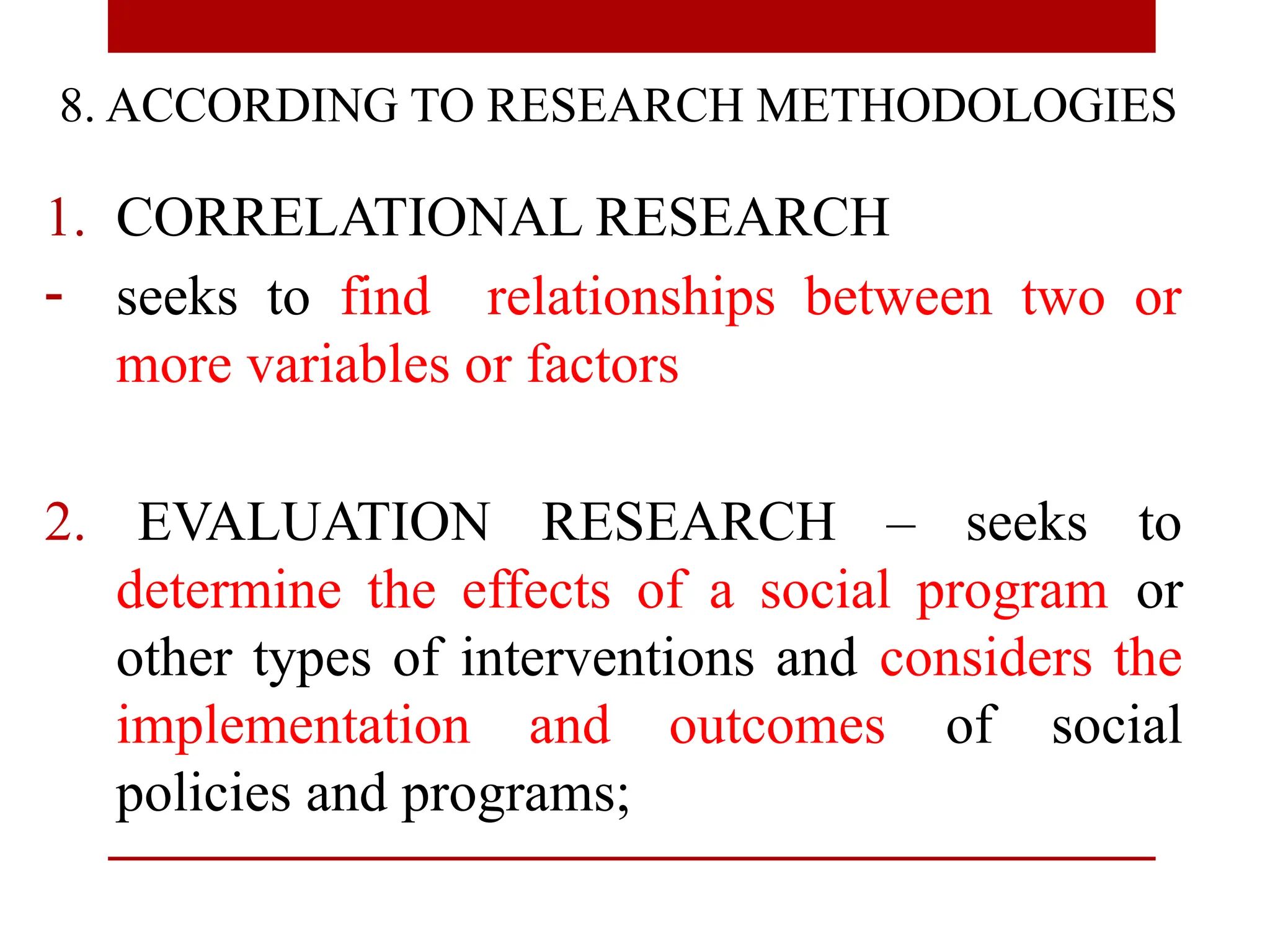 8. ACCORDING TO RESEARCH METHODOLOGIES
1. CORRELATIONAL RESEARCH
- seeks to find relationships between two or
more variables or factors
2. EVALUATION RESEARCH – seeks to
determine the effects of a social program or
other types of interventions and considers the
implementation and outcomes of social
policies and programs;
 