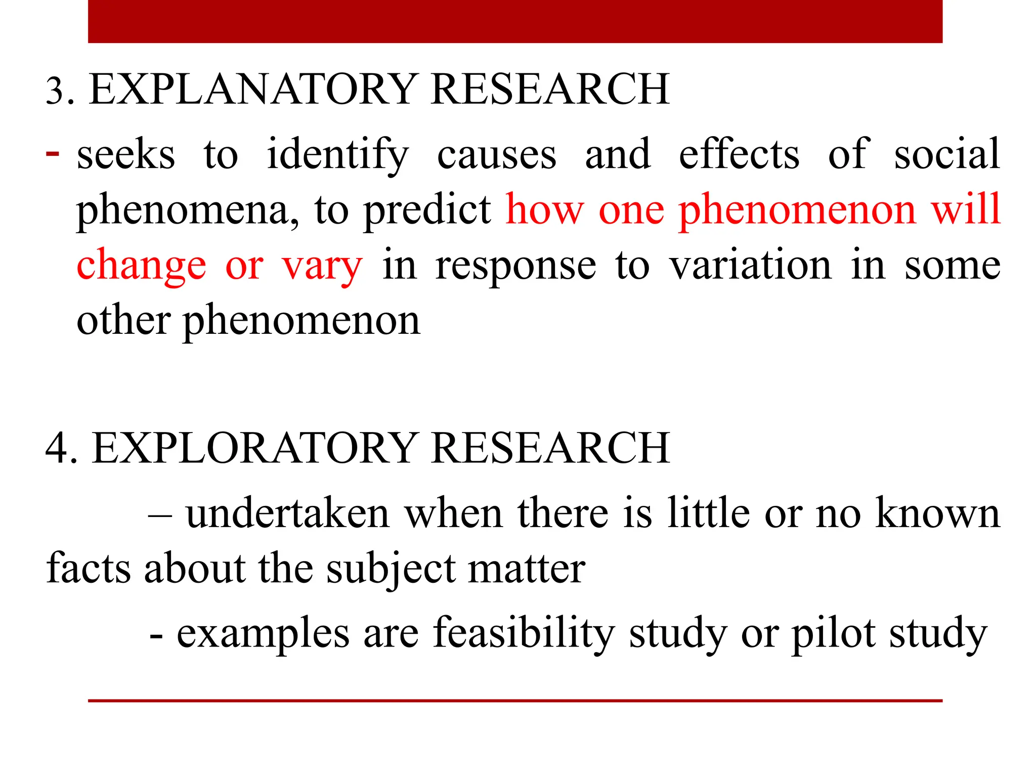 3. EXPLANATORY RESEARCH
- seeks to identify causes and effects of social
phenomena, to predict how one phenomenon will
change or vary in response to variation in some
other phenomenon
4. EXPLORATORY RESEARCH
– undertaken when there is little or no known
facts about the subject matter
- examples are feasibility study or pilot study
 