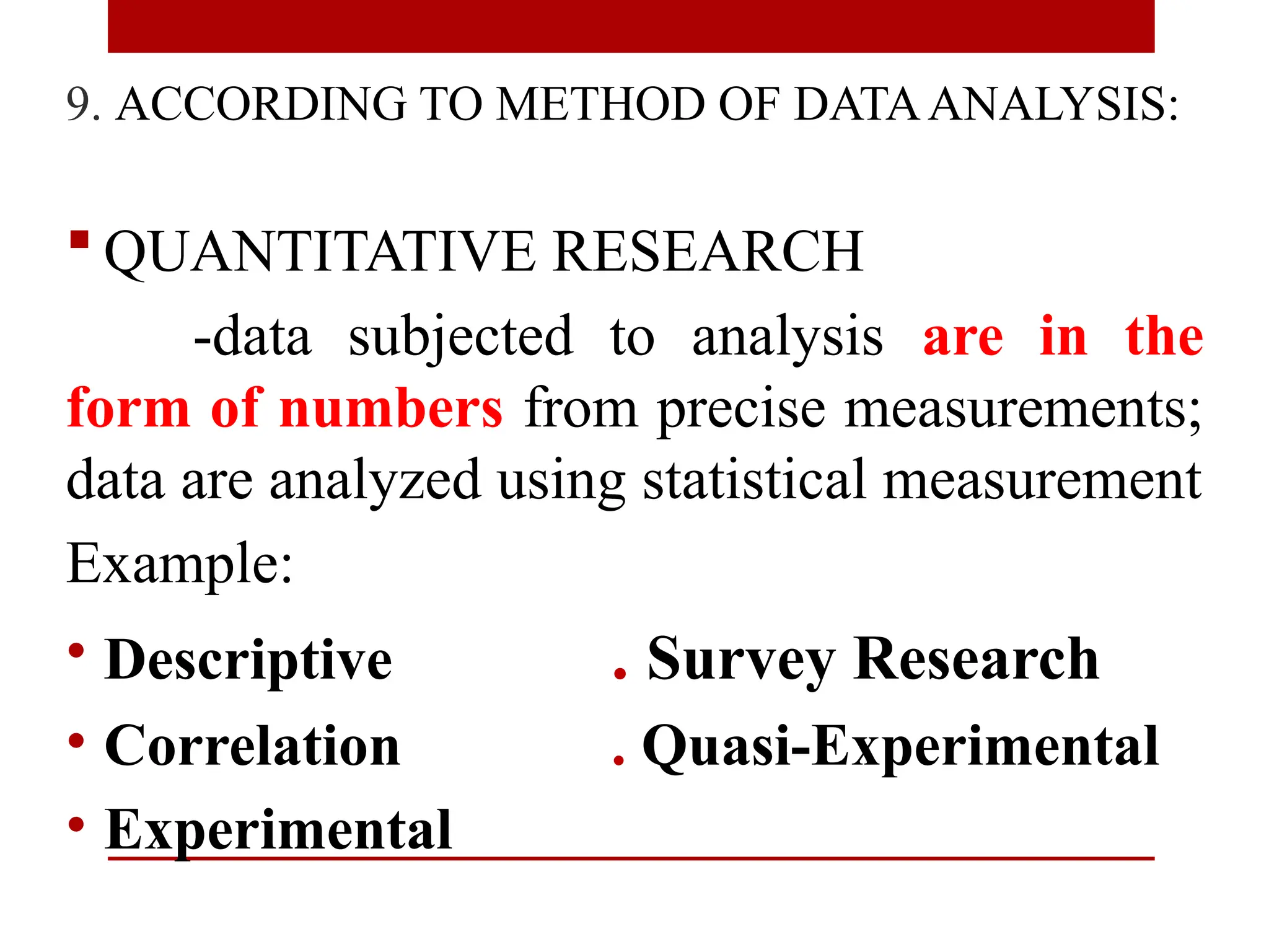 9. ACCORDING TO METHOD OF DATAANALYSIS:
 QUANTITATIVE RESEARCH
-data subjected to analysis are in the
form of numbers from precise measurements;
data are analyzed using statistical measurement
Example:
• Descriptive . Survey Research
• Correlation . Quasi-Experimental
• Experimental
 