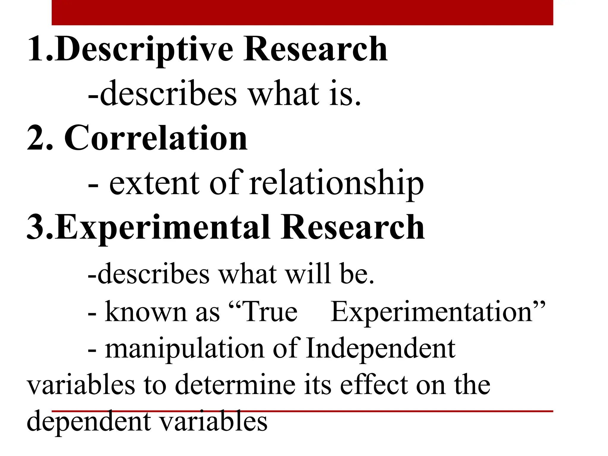1.Descriptive Research
-describes what is.
2. Correlation
- extent of relationship
3.Experimental Research
-describes what will be.
- known as “True Experimentation”
- manipulation of Independent
variables to determine its effect on the
dependent variables
 