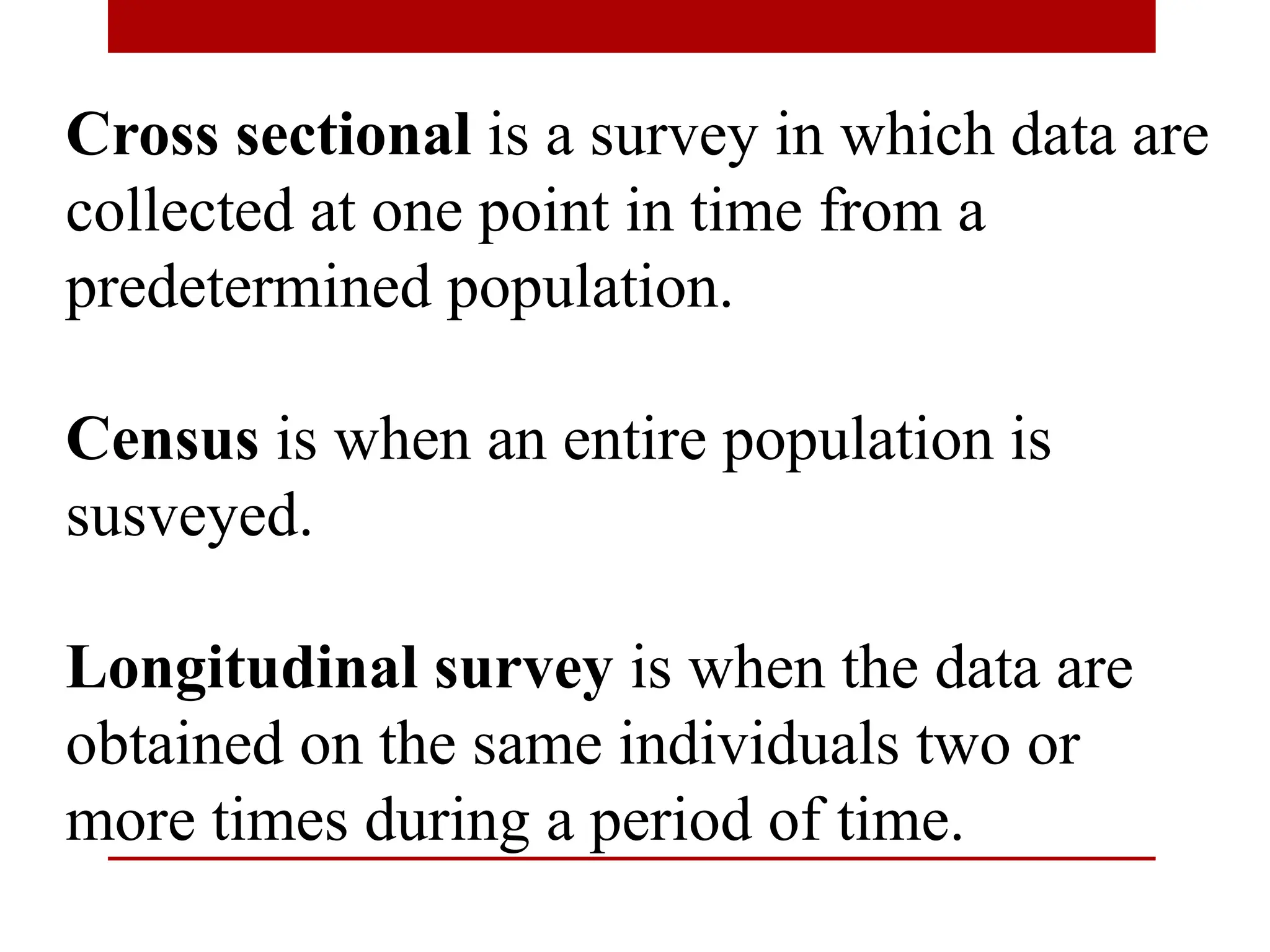 Cross sectional is a survey in which data are
collected at one point in time from a
predetermined population.
Census is when an entire population is
susveyed.
Longitudinal survey is when the data are
obtained on the same individuals two or
more times during a period of time.
 