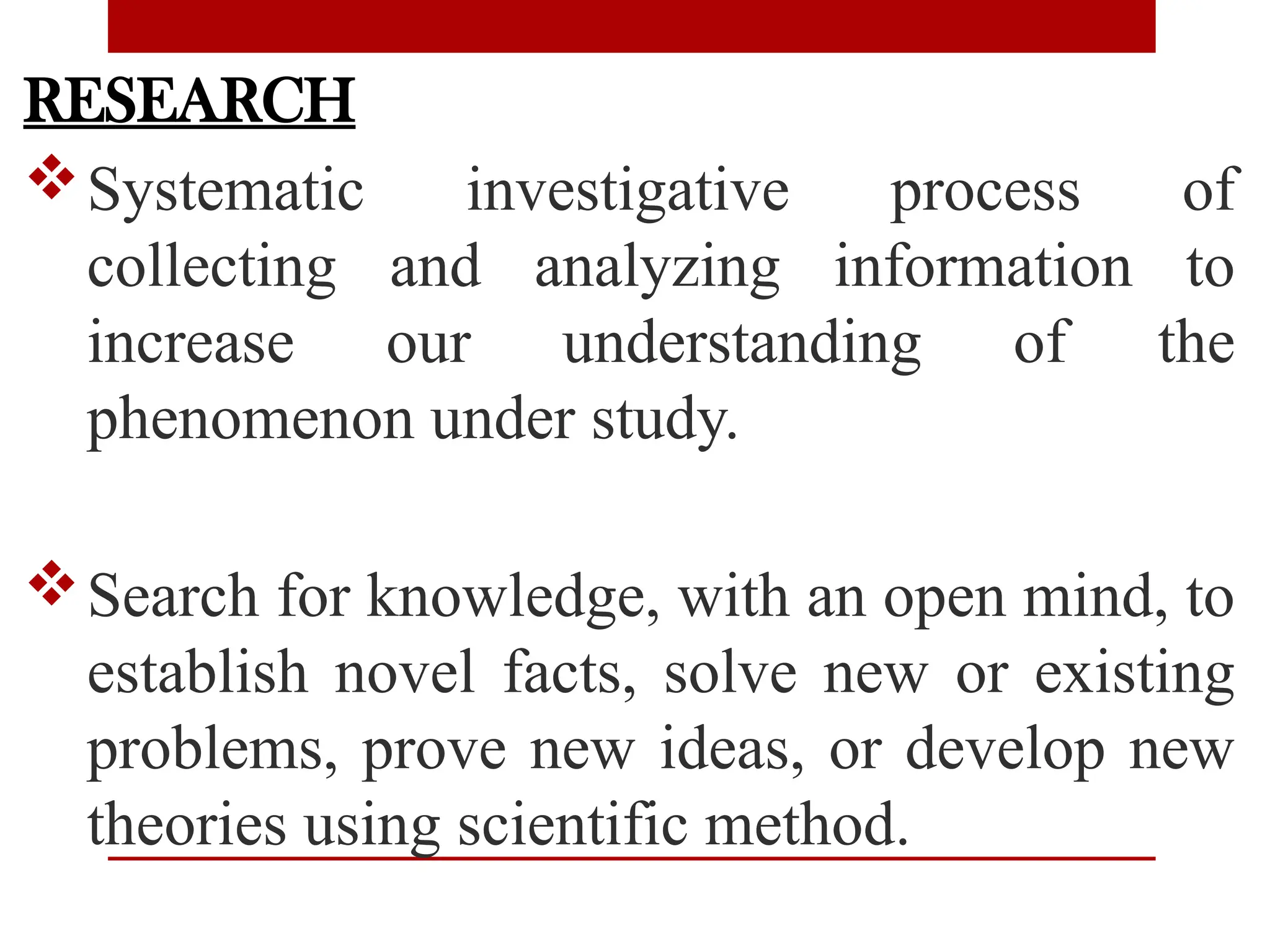 RESEARCH
Systematic investigative process of
collecting and analyzing information to
increase our understanding of the
phenomenon under study.
Search for knowledge, with an open mind, to
establish novel facts, solve new or existing
problems, prove new ideas, or develop new
theories using scientific method.
 