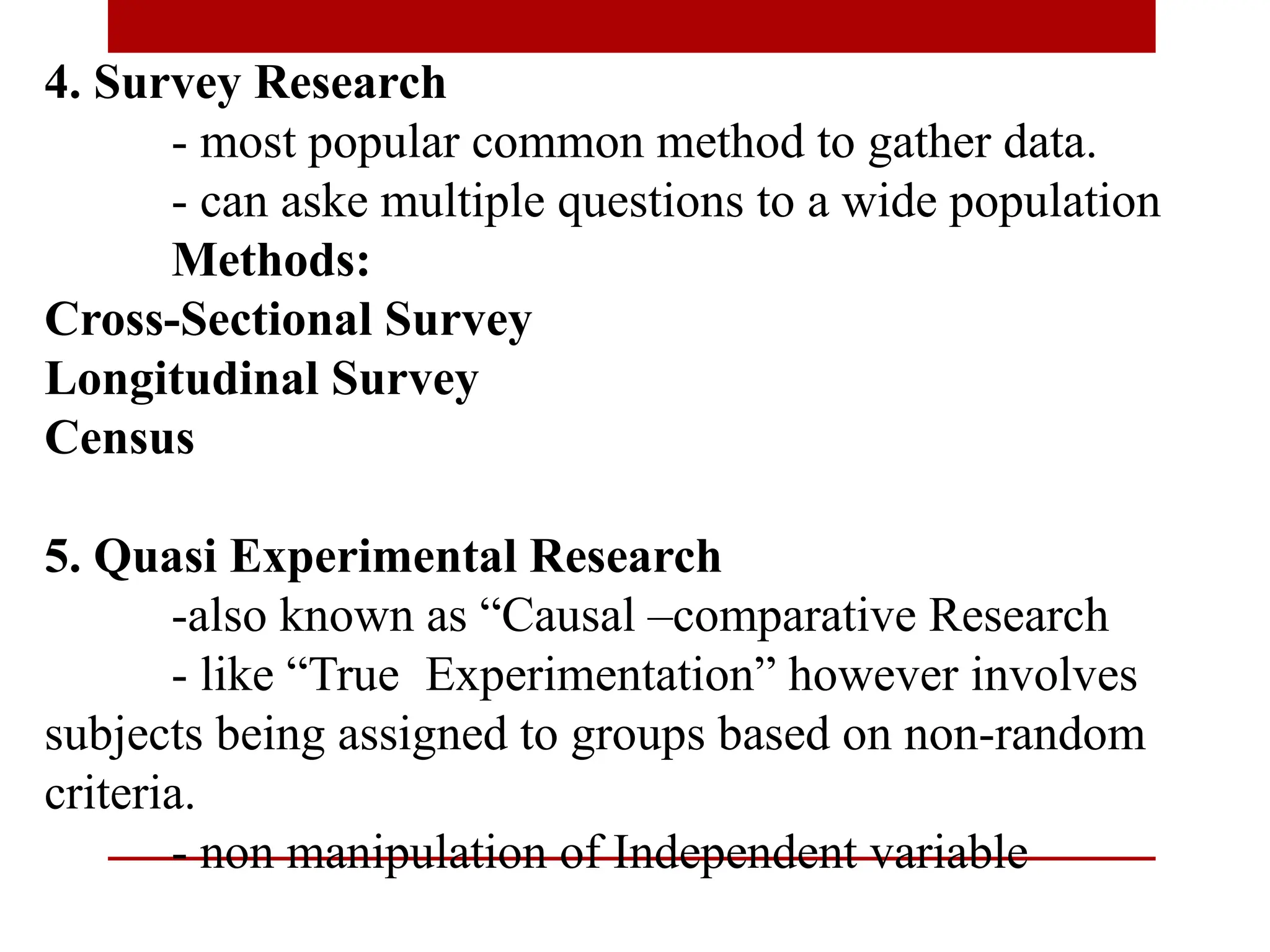 4. Survey Research
- most popular common method to gather data.
- can aske multiple questions to a wide population
Methods:
Cross-Sectional Survey
Longitudinal Survey
Census
5. Quasi Experimental Research
-also known as “Causal –comparative Research
- like “True Experimentation” however involves
subjects being assigned to groups based on non-random
criteria.
- non manipulation of Independent variable
 