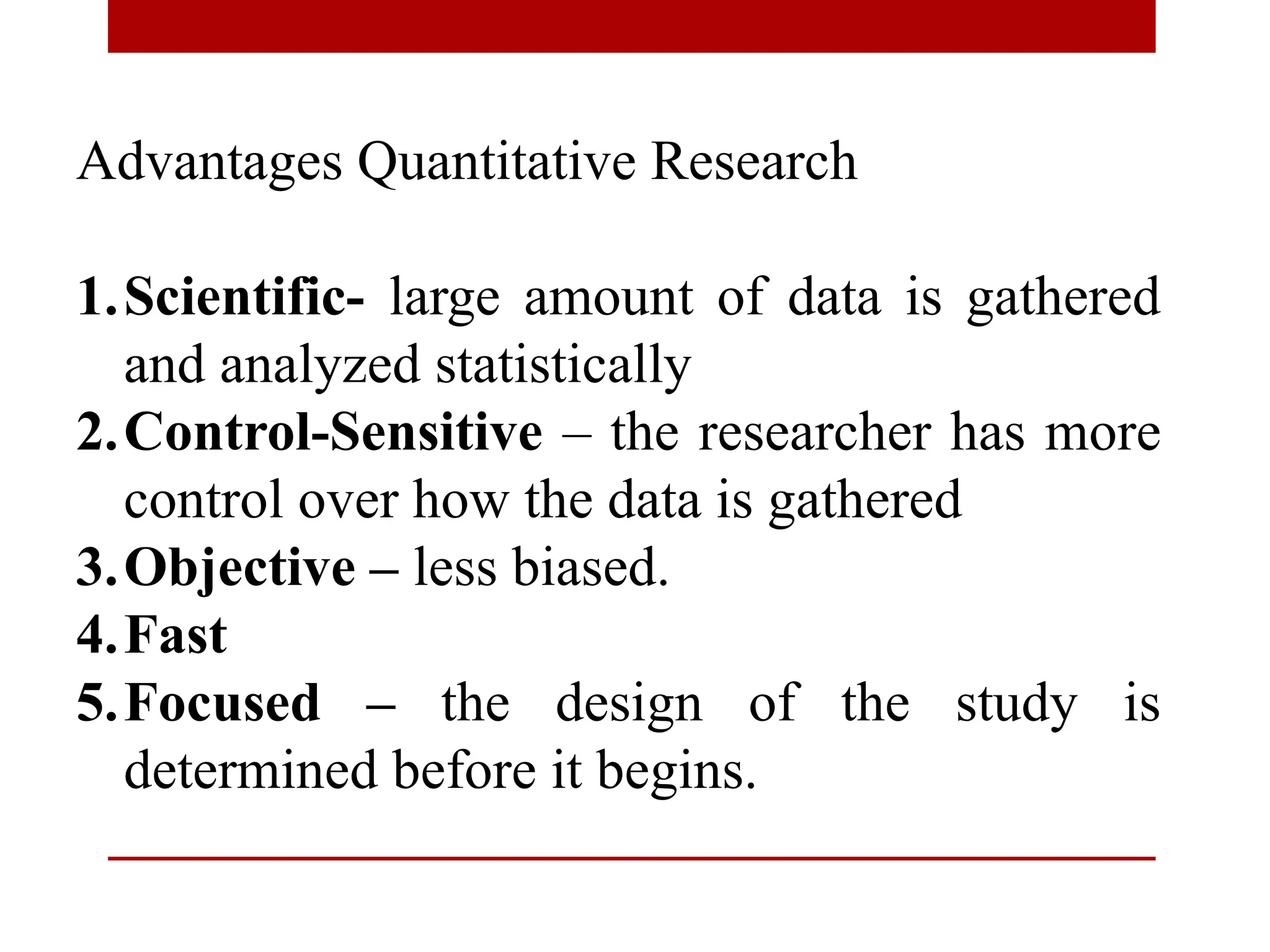 Advantages Quantitative Research
1.Scientific- large amount of data is gathered
and analyzed statistically
2.Control-Sensitive – the researcher has more
control over how the data is gathered
3.Objective – less biased.
4.Fast
5.Focused – the design of the study is
determined before it begins.
 