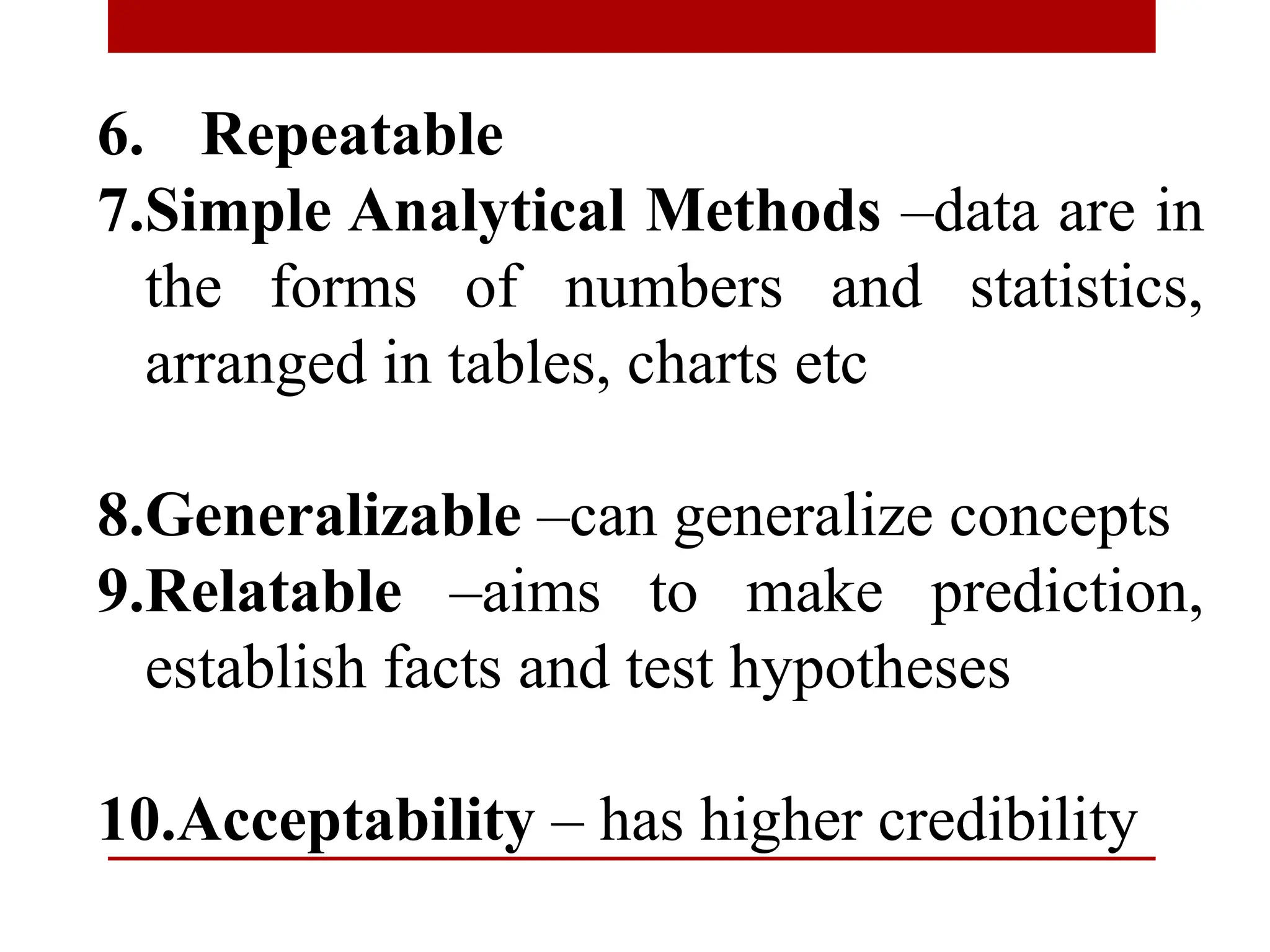 6. Repeatable
7.Simple Analytical Methods –data are in
the forms of numbers and statistics,
arranged in tables, charts etc
8.Generalizable –can generalize concepts
9.Relatable –aims to make prediction,
establish facts and test hypotheses
10.Acceptability – has higher credibility
 