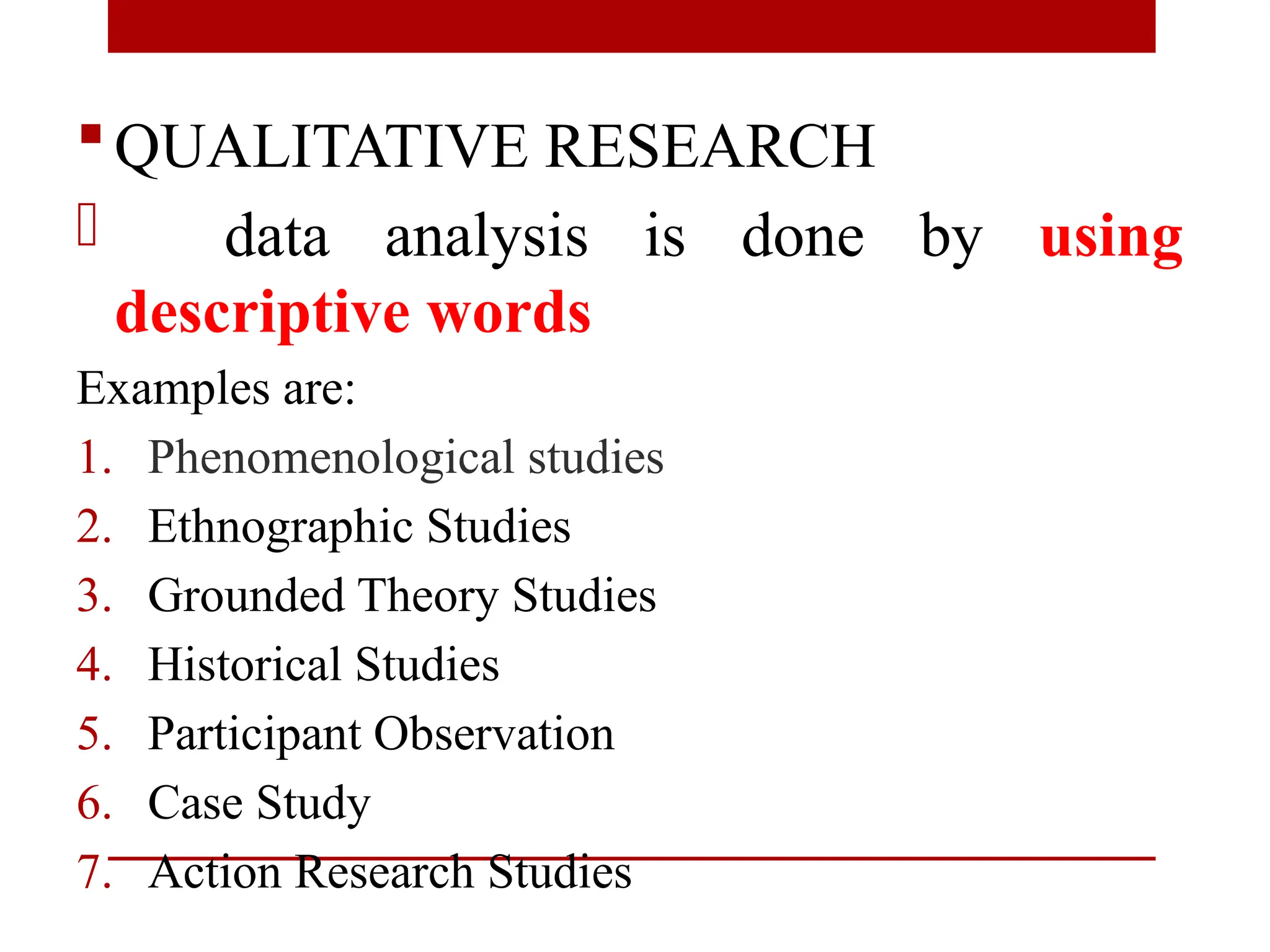 QUALITATIVE RESEARCH
- data analysis is done by using
descriptive words
Examples are:
1. Phenomenological studies
2. Ethnographic Studies
3. Grounded Theory Studies
4. Historical Studies
5. Participant Observation
6. Case Study
7. Action Research Studies
 