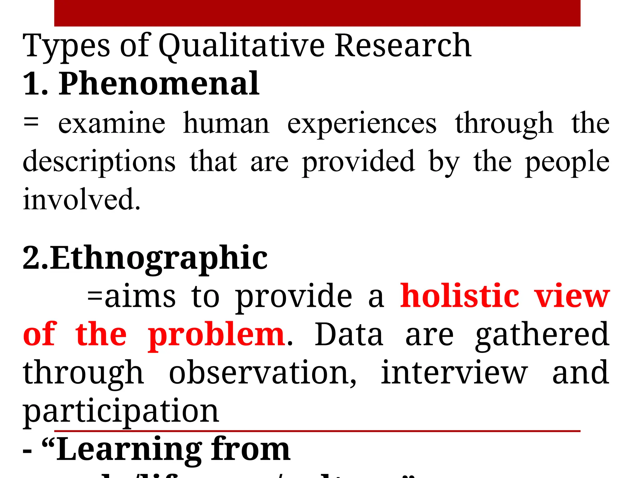 Types of Qualitative Research
1. Phenomenal
= examine human experiences through the
descriptions that are provided by the people
involved.
2.Ethnographic
=aims to provide a holistic view
of the problem. Data are gathered
through observation, interview and
participation
- “Learning from
 