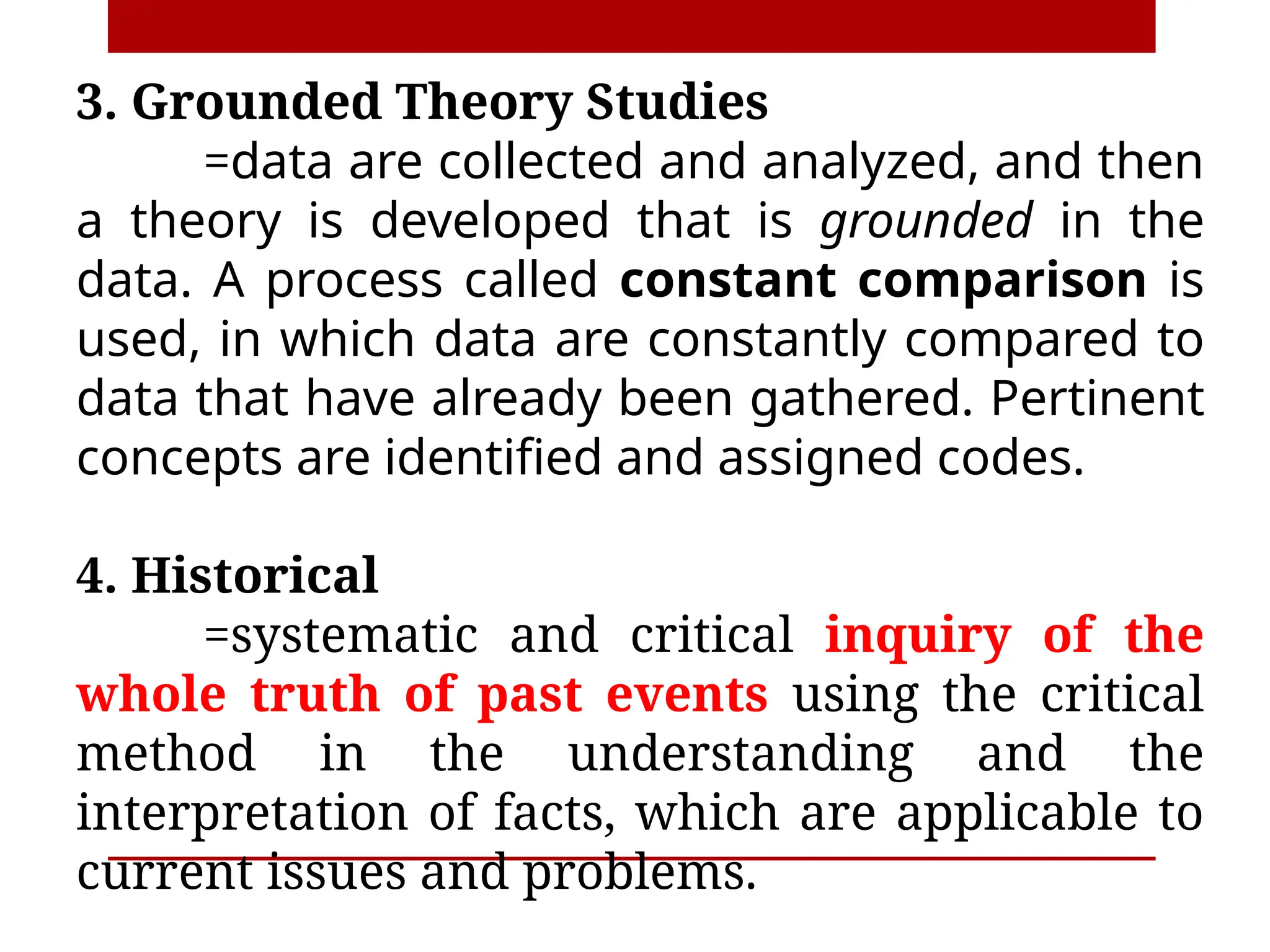 3. Grounded Theory Studies
=data are collected and analyzed, and then
a theory is developed that is grounded in the
data. A process called constant comparison is
used, in which data are constantly compared to
data that have already been gathered. Pertinent
concepts are identified and assigned codes.
4. Historical
=systematic and critical inquiry of the
whole truth of past events using the critical
method in the understanding and the
interpretation of facts, which are applicable to
current issues and problems.
 