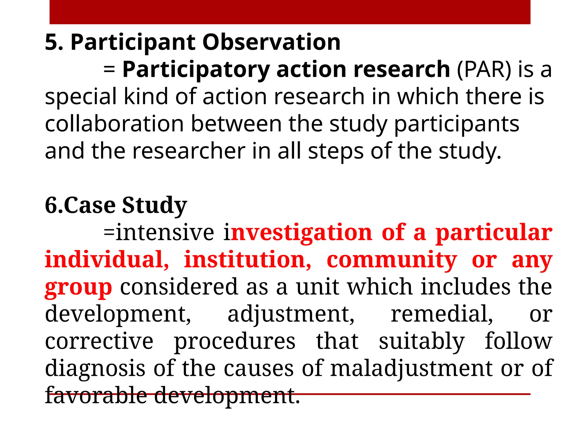5. Participant Observation
= Participatory action research (PAR) is a
special kind of action research in which there is
collaboration between the study participants
and the researcher in all steps of the study.
6.Case Study
=intensive investigation of a particular
individual, institution, community or any
group considered as a unit which includes the
development, adjustment, remedial, or
corrective procedures that suitably follow
diagnosis of the causes of maladjustment or of
favorable development.
 
