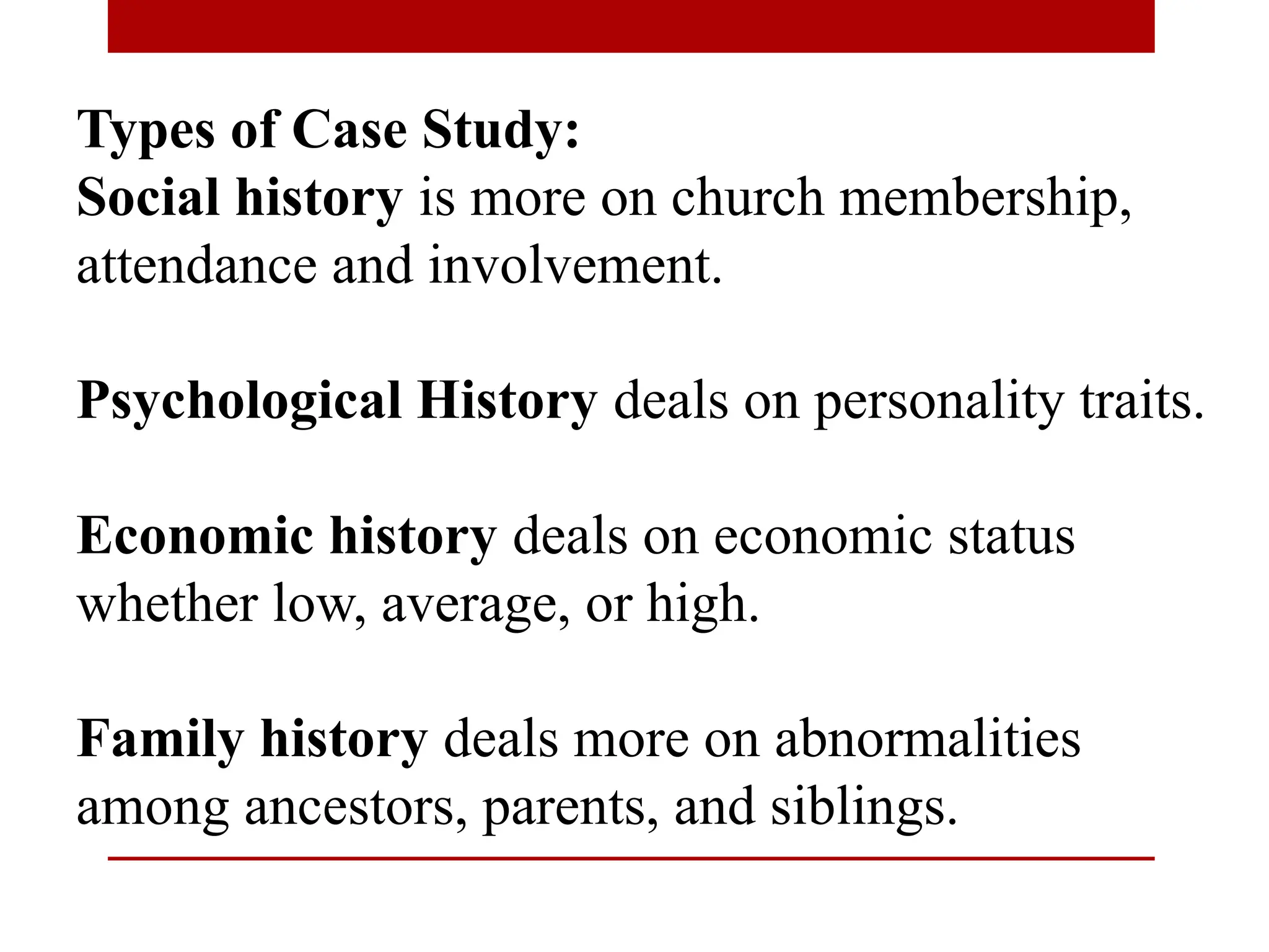 Types of Case Study:
Social history is more on church membership,
attendance and involvement.
Psychological History deals on personality traits.
Economic history deals on economic status
whether low, average, or high.
Family history deals more on abnormalities
among ancestors, parents, and siblings.
 