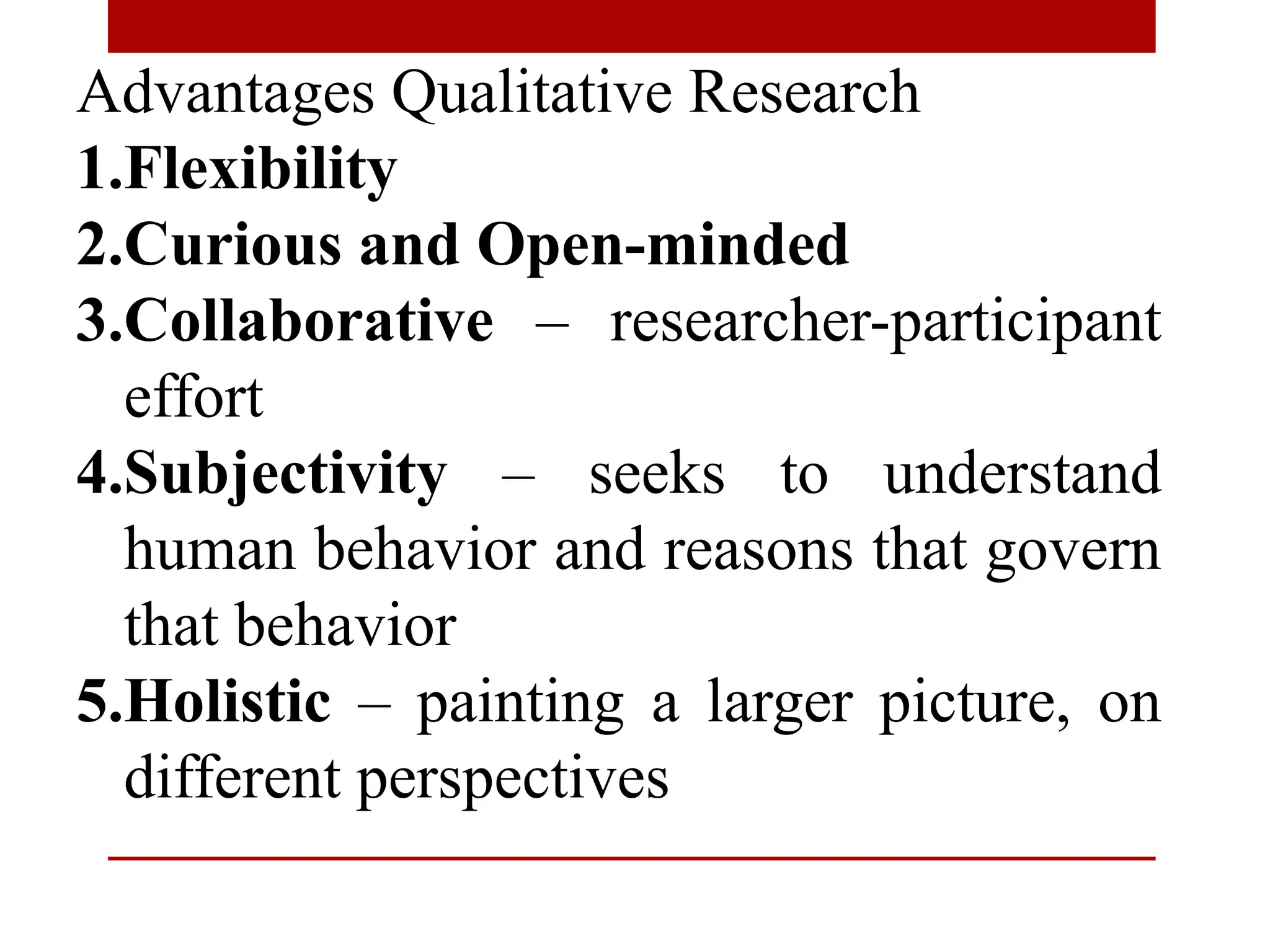 Advantages Qualitative Research
1.Flexibility
2.Curious and Open-minded
3.Collaborative – researcher-participant
effort
4.Subjectivity – seeks to understand
human behavior and reasons that govern
that behavior
5.Holistic – painting a larger picture, on
different perspectives
 