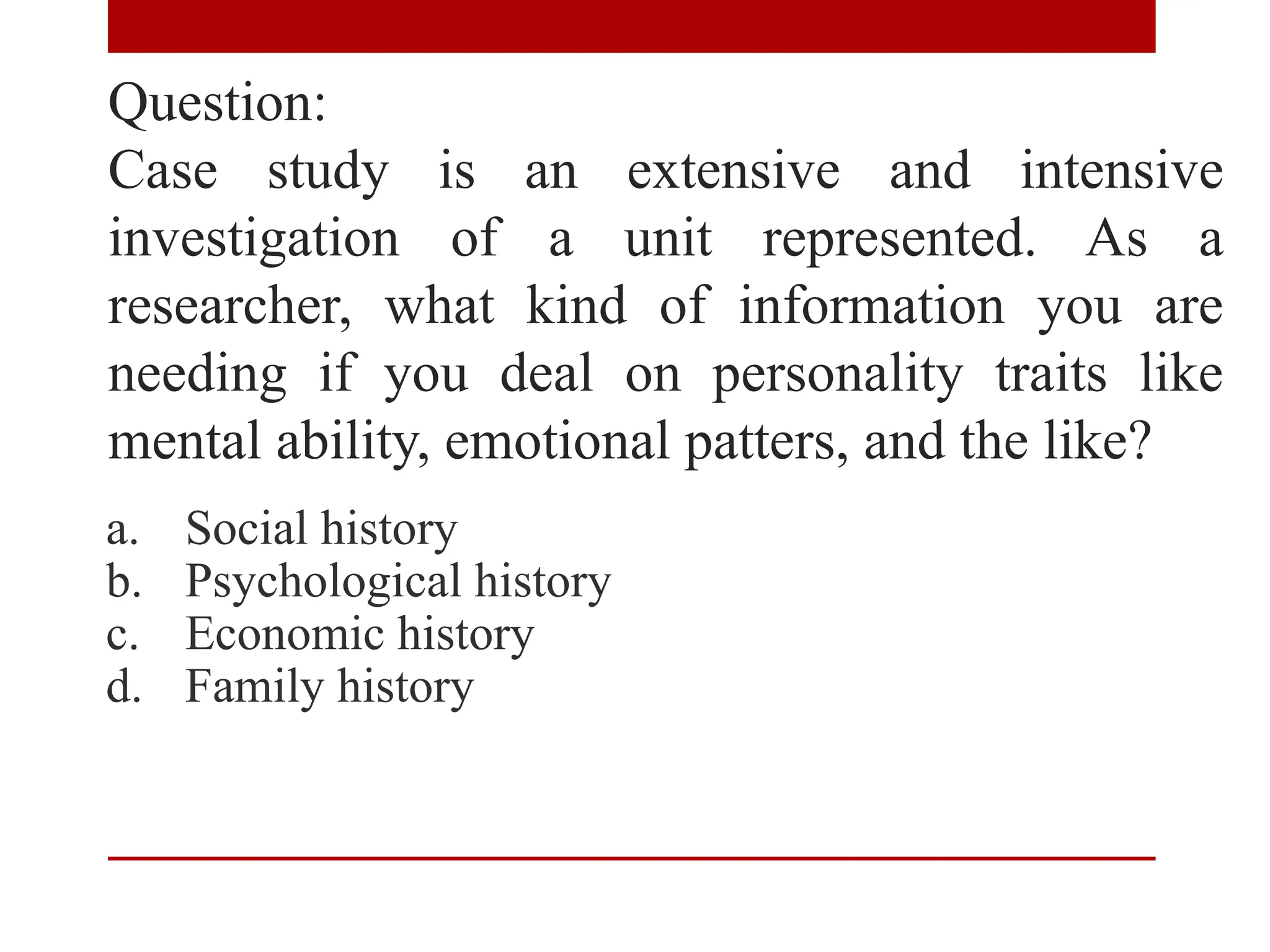 Question:
Case study is an extensive and intensive
investigation of a unit represented. As a
researcher, what kind of information you are
needing if you deal on personality traits like
mental ability, emotional patters, and the like?
a. Social history
b. Psychological history
c. Economic history
d. Family history
 