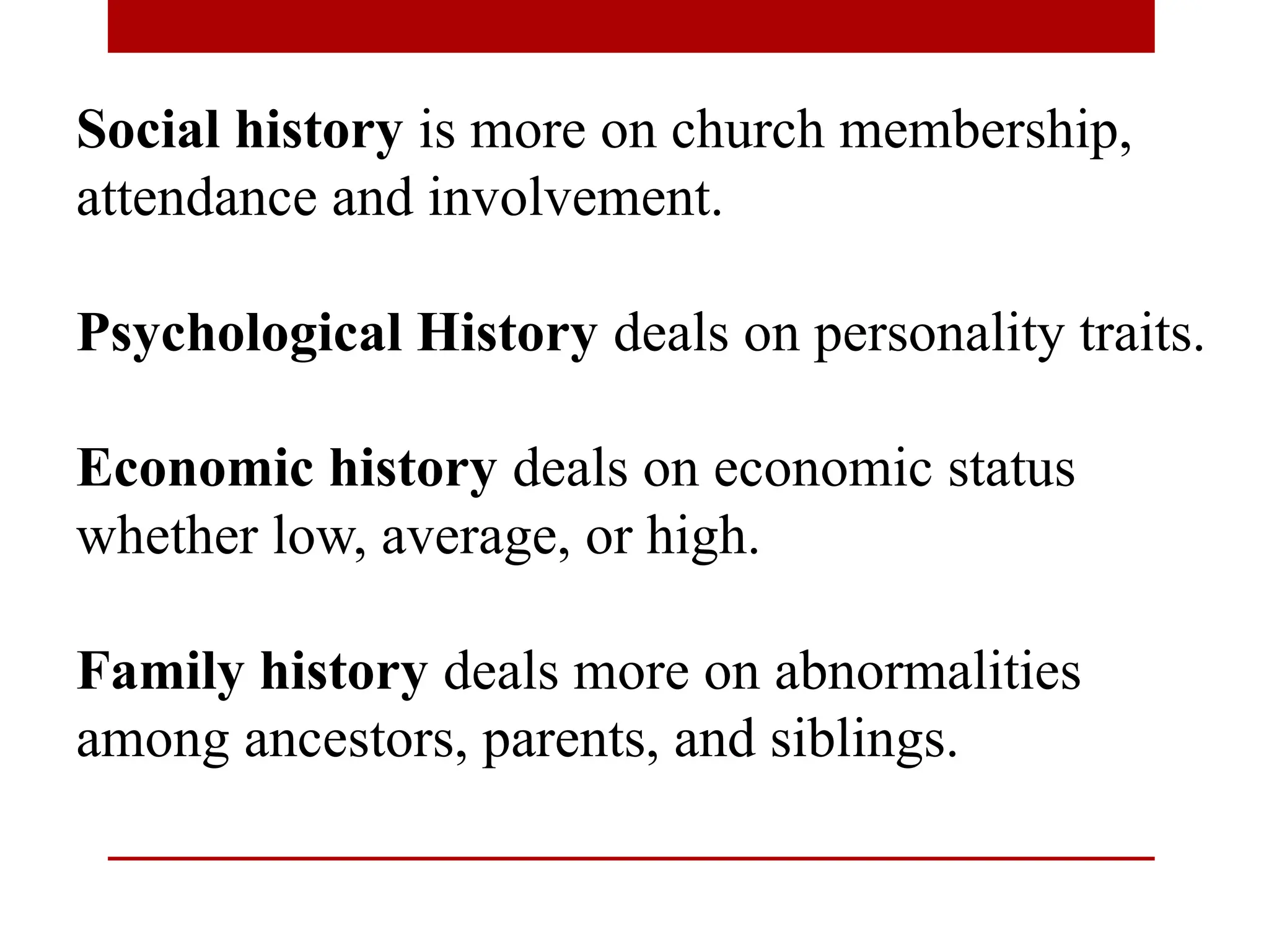 Social history is more on church membership,
attendance and involvement.
Psychological History deals on personality traits.
Economic history deals on economic status
whether low, average, or high.
Family history deals more on abnormalities
among ancestors, parents, and siblings.
 
