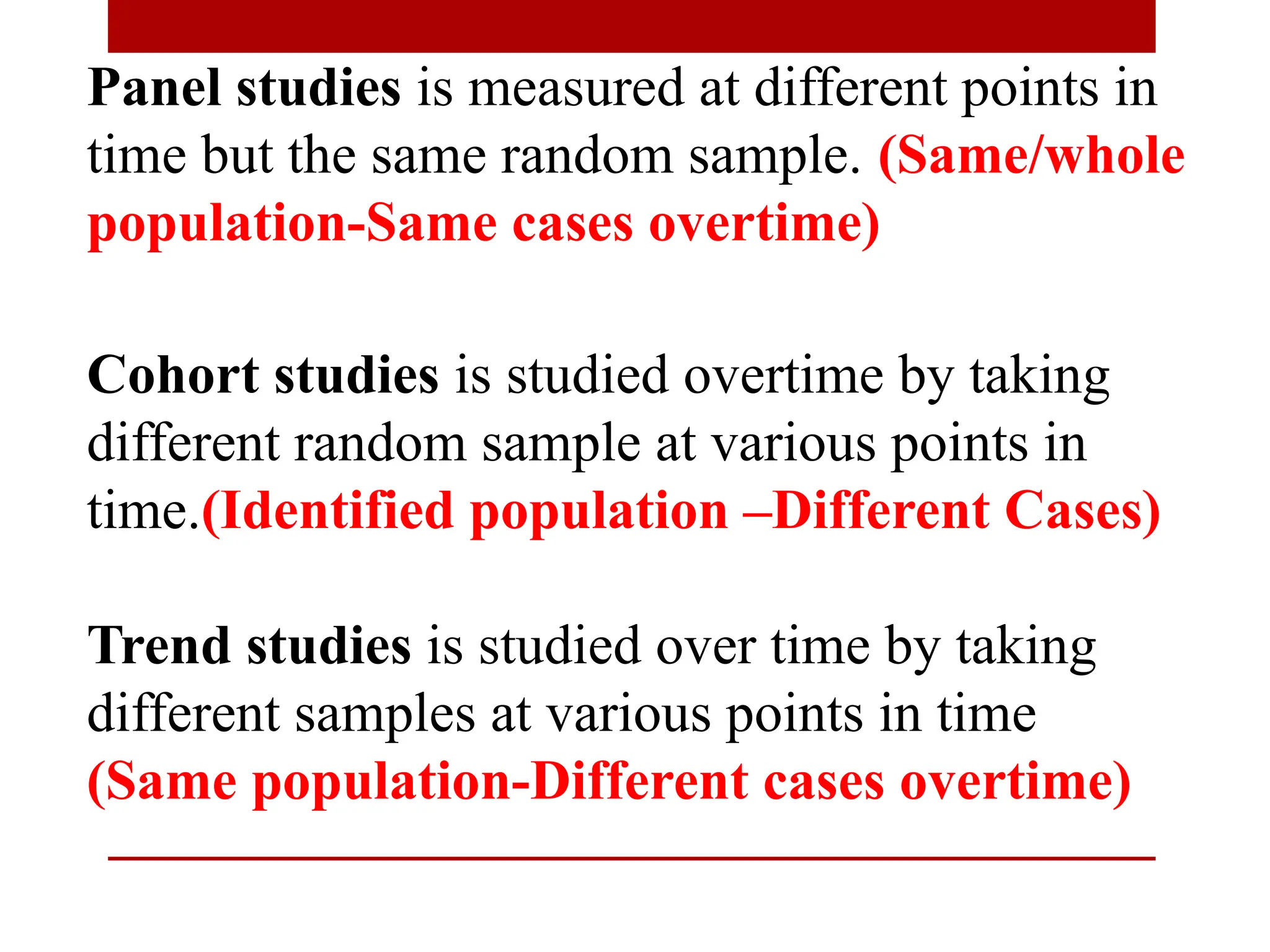 Panel studies is measured at different points in
time but the same random sample. (Same/whole
population-Same cases overtime)
Cohort studies is studied overtime by taking
different random sample at various points in
time.(Identified population –Different Cases)
Trend studies is studied over time by taking
different samples at various points in time
(Same population-Different cases overtime)
 